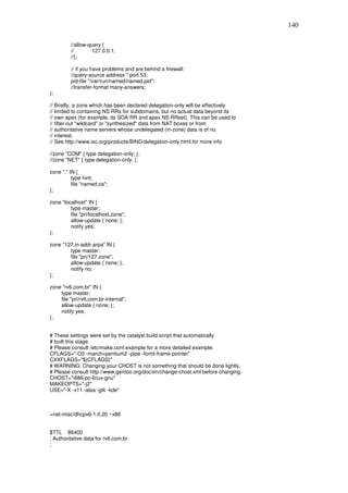 140

         //allow-query {
         //        127.0.0.1;
         //};

         // if you have problems and are behind a firewall:
         //query-source address * port 53;
         pid-file "/var/run/named/named.pid";
         //transfer-format many-answers;
};

// Briefly, a zone which has been declared delegation-only will be effectively
// limited to containing NS RRs for subdomains, but no actual data beyond its
// own apex (for example, its SOA RR and apex NS RRset). This can be used to
// filter out "wildcard" or "synthesized" data from NAT boxes or from
// authoritative name servers whose undelegated (in-zone) data is of no
// interest.
// See http://www.isc.org/products/BIND/delegation-only.html for more info

//zone "COM" { type delegation-only; };
//zone "NET" { type delegation-only; };

zone "." IN {
          type hint;
          file "named.ca";
};

zone "localhost" IN {
         type master;
         file "pri/localhost.zone";
         allow-update { none; };
         notify yes;
};

zone "127.in-addr.arpa" IN {
        type master;
        file "pri/127.zone";
        allow-update { none; };
        notify no;
};

zone "rv6.com.br" IN {
    type master;
    file "pri/rv6.com.br-internal";
    allow-update { none; };
    notify yes;
};


# These settings were set by the catalyst build script that automatically
# built this stage.
# Please consult /etc/make.conf.example for a more detailed example.
CFLAGS="-O2 -march=pentium2 -pipe -fomit-frame-pointer"
CXXFLAGS="${CFLAGS}"
# WARNING: Changing your CHOST is not something that should be done lightly.
# Please consult http://www.gentoo.org/doc/en/change-chost.xml before changing.
CHOST="i686-pc-linux-gnu"
MAKEOPTS="-j2"
USE="-X -x11 -alsa -gtk -kde"



=net-misc/dhcpv6-1.0.20 ~x86


$TTL 86400
; Authoritative data for rv6.com.br
;
 