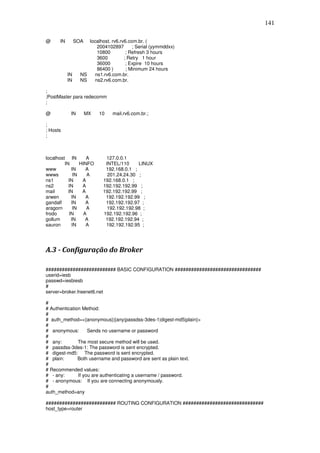 141

@     IN        SOA  localhost. rv6.rv6.com.br. (
                         2004102897       ; Serial (yymmddxx)
                         10800         ; Refresh 3 hours
                         3600         ; Retry 1 hour
                         36000         ; Expire 10 hours
                         86400 )       ; Minimum 24 hours
           IN     NS    ns1.rv6.com.br.
           IN     NS    ns2.rv6.com.br.

;
;PostMaster para redecomm
;

@           IN        MX   10   mail.rv6.com.br.;

;
; Hosts
;



localhost IN        A        127.0.0.1
         IN      HINFO       INTEL/110     LINUX
www          IN     A        192.168.0.1 ;
wwws          IN     A        201.24.24.30 ;
ns1        IN     A         192.168.0.1 ;
ns2        IN     A         192.192.192.99 ;
mail       IN     A         192.192.192.99 ;
arwen        IN     A        192.192.192.99 ;
gandalf      IN     A        192.192.192.97 ;
aragorn       IN    A         192.192.192.98 ;
frodo       IN     A        192.192.192.96 ;
gollum       IN     A        192.192.192.94 ;
sauron       IN     A        192.192.192.95 ;




A.3 - Configuração do Broker

########################## BASIC CONFIGURATION ################################
userid=iesb
passwd=iesbiesb
#
server=broker.freenet6.net

#
# Authentication Method:
#
# auth_method=<{anonymous}|{any|passdss-3des-1|digest-md5|plain}>
#
# anonymous:        Sends no username or password
#
# any:         The most secure method will be used.
# passdss-3des-1: The password is sent encrypted.
# digest-md5: The password is sent encrypted.
# plain:       Both username and password are sent as plain text.
#
# Recommended values:
# - any:       If you are authenticating a username / password.
# - anonymous: If you are connecting anonymously.
#
auth_method=any

########################## ROUTING CONFIGURATION ##############################
host_type=router
 