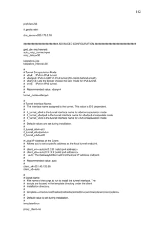 142


prefixlen=56

if_prefix=eth1

dns_server=200.176.2.10


######################### ADVANCED CONFIGURATION ##############################

gw6_dir=/etc/freenet6
auto_retry_connect=yes
retry_delay=30

keepalive=yes
keepalive_interval=30

#
# Tunnel Encapsulation Mode:
# v6v4: IPv6-in-IPv4 tunnel.
# v6udpv4: IPv6-in-UDP-in-IPv4 tunnel (for clients behind a NAT).
# v6anyv4: Lets the broker choose the best mode for IPv6 tunnel.
# v4v6: IPv4-in-IPv6 tunnel.
#
# Recommended value: v6anyv4
#
tunnel_mode=v6anyv4

#
# Tunnel Interface Name:
# The interface name assigned to the tunnel. This value is O/S dependent.
#
# if_tunnel_v6v4 is the tunnel interface name for v6v4 encapsulation mode
# if_tunnel_v6udpv4 is the tunnel interface name for v6udpv4 encapsulate mode
# if_tunnel_v4v6 is the tunnel interface name for v4v6 encapsulation mode
#
# Default values are set during installation.
#
if_tunnel_v6v4=sit1
if_tunnel_v6udpv4=tun
if_tunnel_v4v6=sit0

# Local IP Address of the Client:
# Allows you to set a specific address as the local tunnel endpoint.
#
# client_v4=<auto|A.B.C.D (valid ipv4 address)>
# client_v6=<auto|X:X::X:X (valid ipv6 address)>
# auto: The Gateway6 Client will find the local IP address endpoint.
#
# Recommended value: auto
#
client_v4=201.45.120.69
client_v6=auto

#
# Script Name:
# File name of the script to run to install the tunnel interface. The
# scripts are located in the template directory under the client
# installation directory.
#
# template=<checktunnel|freebsd|netbsd|openbsd|linux|windows|darwin|cisco|solaris>
#
# Default value is set during installation.
#
template=linux

proxy_client=no
 