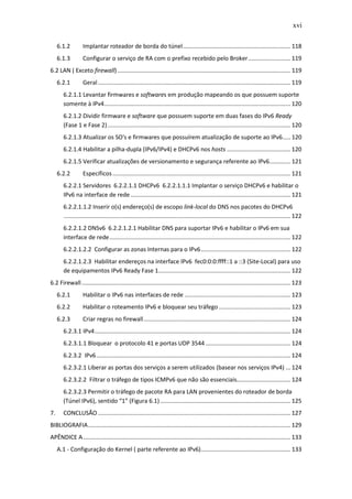 xvi

     6.1.2         Implantar roteador de borda do túnel .................................................................. 118
     6.1.3         Configurar o serviço de RA com o prefixo recebido pelo Broker .......................... 119
6.2 LAN ( Exceto firewall) .......................................................................................................... 119
     6.2.1         Geral ...................................................................................................................... 119
        6.2.1.1 Levantar firmwares e softwares em produção mapeando os que possuem suporte
        somente à IPv4 .................................................................................................................. 120
        6.2.1.2 Dividir firmware e software que possuem suporte em duas fases do IPv6 Ready
        (Fase 1 e Fase 2) ................................................................................................................ 120
        6.2.1.3 Atualizar os SO's e firmwares que possuírem atualização de suporte ao IPv6..... 120
        6.2.1.4 Habilitar a pilha-dupla (IPv6/IPv4) e DHCPv6 nos hosts ....................................... 120
        6.2.1.5 Verificar atualizações de versionamento e segurança referente ao IPv6............. 121
     6.2.2         Específicos ............................................................................................................. 121
        6.2.2.1 Servidores 6.2.2.1.1 DHCPv6 6.2.2.1.1.1 Implantar o serviço DHCPv6 e habilitar o
        IPv6 na interface de rede .................................................................................................. 121
        6.2.2.1.1.2 Inserir o(s) endereço(s) de escopo link-local do DNS nos pacotes do DHCPv6
        ........................................................................................................................................... 122
        6.2.2.1.2 DNSv6 6.2.2.1.2.1 Habilitar DNS para suportar IPv6 e habilitar o IPv6 em sua
        interface de rede ............................................................................................................... 122
        6.2.2.1.2.2 Configurar as zonas Internas para o IPv6 ....................................................... 122
        6.2.2.1.2.3 Habilitar endereços na interface IPv6 fec0:0:0:ffff::1 a ::3 (Site-Local) para uso
        de equipamentos IPv6 Ready Fase 1................................................................................. 122
6.2 Firewall ................................................................................................................................ 123
     6.2.1         Habilitar o IPv6 nas interfaces de rede ................................................................. 123
     6.2.2         Habilitar o roteamento IPv6 e bloquear seu tráfego ............................................ 123
     6.2.3         Criar regras no firewall .......................................................................................... 124
        6.2.3.1 IPv4 ........................................................................................................................ 124
        6.2.3.1.1 Bloquear o protocolo 41 e portas UDP 3544 .................................................... 124
        6.2.3.2 IPv6 ....................................................................................................................... 124
        6.2.3.2.1 Liberar as portas dos serviços a serem utilizados (basear nos serviços IPv4) ... 124
        6.2.3.2.2 Filtrar o tráfego de tipos ICMPv6 que não são essenciais................................. 124
        6.2.3.2.3 Permitir o tráfego de pacote RA para LAN provenientes do roteador de borda
        (Túnel IPv6), sentido “1” (Figura 6.1) ................................................................................ 125
7.      CONCLUSÃO ...................................................................................................................... 127
BIBLIOGRAFIA ............................................................................................................................ 129
APÊNDICE A ............................................................................................................................... 133
     A.1 - Configuração do Kernel ( parte referente ao IPv6)....................................................... 133
 