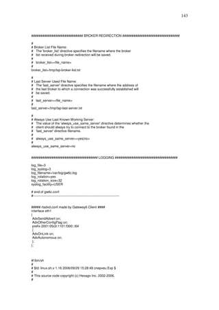 143



############################ BROKER REDIRECTION ###############################

#
# Broker List File Name:
# The 'broker_list' directive specifies the filename where the broker
# list received during broker redirection will be saved.
#
# broker_list=<file_name>
#
broker_list=/tmp/tsp-broker-list.txt

#
# Last Server Used File Name:
# The 'last_server' directive specifies the filename where the address of
# the last broker to which a connection was successfully established will
# be saved.
#
# last_server=<file_name>
#
last_server=/tmp/tsp-last-server.txt

#
# Always Use Last Known Working Server:
# The value of the 'always_use_same_server' directive determines whether the
# client should always try to connect to the broker found in the
# 'last_server' directive filename.
#
# always_use_same_server=<yes|no>
#
always_use_same_server=no


#################################### LOGGING ##################################

log_file=3
log_syslog=3
log_filename=/var/log/gw6c.log
log_rotation=yes
log_rotation_size=32
syslog_facility=USER

# end of gw6c.conf
#------------------------------------------------------------------------------


##### rtadvd.conf made by Gateway6 Client ####
interface eth1
{
 AdvSendAdvert on;
 AdvOtherConfigFlag on;
 prefix 2001:05c0:1101:f300::/64
 {
 AdvOnLink on;
 AdvAutonomous on;
 };
};



#!/bin/sh
#
# $Id: linux.sh,v 1.16 2006/09/29 15:28:49 cnepveu Exp $
#
# This source code copyright (c) Hexago Inc. 2002-2006.
#
 