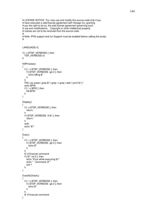 144

# LICENSE NOTICE: You may use and modify this source code only if you
# have executed a valid license agreement with Hexago Inc. granting
# you the right to do so, the said license agreement governing such
# use and modifications. Copyright or other intellectual property
# notices are not to be removed from the source code.
#
# Note: IPV6 support and tun Support must be enabled before calling this script.
#


LANGUAGE=C

if [ -z $TSP_VERBOSE ]; then
   TSP_VERBOSE=0
fi

KillProcess()
{
  if [ ! -z $TSP_VERBOSE ]; then
     if [ $TSP_VERBOSE -ge 2 ]; then
        echo killing $*
     fi
  fi
  PID=`ps axww | grep $1 | grep -v grep | awk '{ print $1;}'`
  echo $PID
  if [ ! -z $PID ]; then
     kill $PID
  fi
}

Display()
{
  if [ -z $TSP_VERBOSE ]; then
     return;
  fi
  if [ $TSP_VERBOSE -lt $1 ]; then
     return;
  fi
  shift
  echo "$*"
}

Exec()
{
  if [ ! -z $TSP_VERBOSE ]; then
     if [ $TSP_VERBOSE -ge 2 ]; then
        echo $*
     fi
  fi
  $* # Execute command
  if [ $? -ne 0 ]; then
     echo "Error while executing $1"
     echo " Command: $*"
     exit 1
  fi
}

ExecNoCheck()
{
  if [ ! -z $TSP_VERBOSE ]; then
     if [ $TSP_VERBOSE -ge 2 ]; then
        echo $*
     fi
  fi
  $* # Execute command
}
 