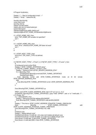 145

# Program localization

Display 1 "--- Start of configuration script. ---"
Display 1 "Script: " `basename $0`

ifconfig=/sbin/ifconfig
route=/sbin/route
ipconfig=/sbin/ip
rtadvd=/usr/sbin/radvd
rtadvd_pid=/var/run/radvd/radvd.pid
sysctl=/sbin/sysctl
rtadvdconfigfilename=gw6c-rtadvd.conf
rtadvdconfigfile=$TSP_HOME_DIR/$rtadvdconfigfilename

if [ -z $TSP_HOME_DIR ]; then
   echo "TSP_HOME_DIR variable not specified!;"
   exit 1
fi

if [ ! -d $TSP_HOME_DIR ]; then
   echo "Error : directory $TSP_HOME_DIR does not exist"
   exit 1
fi
#

if [ -z $TSP_HOST_TYPE ]; then
   echo Error: TSP_HOST_TYPE not defined.
   exit 1
fi

if [ X"${TSP_HOST_TYPE}" = X"host" ] || [ X"${TSP_HOST_TYPE}" = X"router" ]; then
   #
   # Configured tunnel config (IPv6)
   Display 1 "$TSP_TUNNEL_INTERFACE setup"
   if [ X"${TSP_TUNNEL_MODE}" = X"v6v4" ]; then
      Display 1 "Setting up link to $TSP_SERVER_ADDRESS_IPV4"
      if [ -x $ipconfig ]; then
              ExecNoCheck $ipconfig tunnel del $TSP_TUNNEL_INTERFACE
              ExecNoCheck sleep 1
         Exec $ipconfig tunnel add $TSP_TUNNEL_INTERFACE mode sit ttl 64                    remote
$TSP_SERVER_ADDRESS_IPV4
      else
         Exec $ifconfig $TSP_TUNNEL_INTERFACE tunnel ::$TSP_SERVER_ADDRESS_IPV4
      fi
   fi

  Exec $ifconfig $TSP_TUNNEL_INTERFACE up

   PREF=`echo $TSP_CLIENT_ADDRESS_IPV6 | sed "s/:0*/:/g" |cut -d : -f1-2`
   OLDADDR=`$ifconfig $TSP_TUNNEL_INTERFACE | grep "inet6.* $PREF" | sed -e "s/^.*inet6 addr: //" -
e "s/ Scope.*$//"`
   if [ ! -z $OLDADDR ]; then
      Display 1 "Removing old IPv6 address $OLDADDR"
      Exec $ifconfig $TSP_TUNNEL_INTERFACE inet6 del $OLDADDR
   fi
   Display 1 "This host is: $TSP_CLIENT_ADDRESS_IPV6/$TSP_TUNNEL_PREFIXLEN"
   Exec                      $ifconfig                $TSP_TUNNEL_INTERFACE                   add
$TSP_CLIENT_ADDRESS_IPV6/$TSP_TUNNEL_PREFIXLEN
   Exec $ifconfig $TSP_TUNNEL_INTERFACE mtu 1280
   #
   # Default route
   Display 1 "Adding default route"
   ExecNoCheck $route -A inet6 del ::/0 2>/dev/null # delete old default route
   ExecNoCheck $route -A inet6 del 2000::/3 2>/dev/null # delete old gw route
   Exec $route -A inet6 add ::/0 dev $TSP_TUNNEL_INTERFACE
   Exec $route -A inet6 add 2000::/3 dev $TSP_TUNNEL_INTERFACE
fi
 