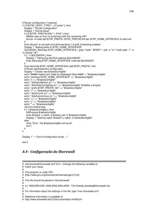146


# Router configuration if required
if [ X"${TSP_HOST_TYPE}" = X"router" ]; then
   Display 1 "Router configuration"
   Display 1 "Kernel setup"
   if [ X"${TSP_PREFIXLEN}" != X"64" ]; then
      #Better way on linux to avoid loop with the remaining /48?
      $route -A inet6 add $TSP_PREFIX::/$TSP_PREFIXLEN dev $TSP_HOME_INTERFACE 2>/dev/null
   fi
   Exec $sysctl -w net.ipv6.conf.all.forwarding=1 # ipv6_forwarding enabled
   Display 1 "Adding prefix to $TSP_HOME_INTERFACE"
   OLDADDR=`$ifconfig $TSP_HOME_INTERFACE | grep "inet6.* $PREF" | sed -e "s/^.*inet6 addr: //" -e
"s/ Scope.*$//"`
   if [ ! -z $OLDADDR ]; then
      Display 1 "Removing old IPv6 address $OLDADDR"
      Exec $ifconfig $TSP_HOME_INTERFACE inet6 del $OLDADDR
   fi
   Exec $ifconfig $TSP_HOME_INTERFACE add $TSP_PREFIX::1/64
   # Router advertisement configuration
   Display 1 "Create new $rtadvdconfigfile"
   echo "##### rtadvd.conf made by Gateway6 Client ####" > "$rtadvdconfigfile"
   echo "interface $TSP_HOME_INTERFACE" >> "$rtadvdconfigfile"
   echo "{" >> "$rtadvdconfigfile"
   echo " AdvSendAdvert on;" >> "$rtadvdconfigfile"
   echo " AdvOtherConfigFlag on;" >> "$rtadvdconfigfile" #habilita o dhcpv6
   echo " prefix $TSP_PREFIX::/64" >> "$rtadvdconfigfile"
   echo " {" >> "$rtadvdconfigfile"
   echo " AdvOnLink on;" >> "$rtadvdconfigfile"
   echo " AdvAutonomous on;" >> "$rtadvdconfigfile"
   echo " };" >> "$rtadvdconfigfile"
   echo "};" >> "$rtadvdconfigfile"
   echo "" >> "$rtadvdconfigfile"
   /etc/init.d/radvd stop
   if [ -f $rtadvdconfigfile ]; then
      KillProcess $rtadvdconfigfile
      Exec $rtadvd -u radvd -p $rtadvd_pid -C $rtadvdconfigfile
      Display 1 "Starting radvd: $rtadvd -u radvd -C $rtadvdconfigfile"
   else
      echo "Error : file $rtadvdconfigfile not found"
      exit 1
   fi
fi

Display 1 "--- End of configuration script. ---"

exit 0



A.4 - Configuração do Shorewall

###############################################################################
# /etc/shorewall/shorewall.conf V3.4 - Change the following variables to
# match your setup
#
# This program is under GPL
# [http://www.gnu.org/licenses/old-licenses/gpl-2.0.txt]
#
# This file should be placed in /etc/shorewall
#
# (c) 1999,2000,2001,2002,2003,2004,2005 - Tom Eastep (teastep@shorewall.net)
#
# For information about the settings in this file, type "man shorewall.conf"
#
# Additional information is available at
# http://www.shorewall.net/3.0/Documentation.htm#Conf
 