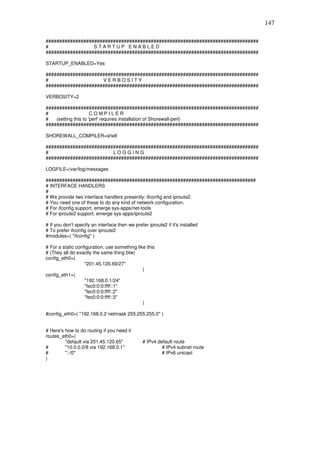 147

###############################################################################
#                 STARTUP ENABLED
###############################################################################

STARTUP_ENABLED=Yes

###############################################################################
#                    VERBOSITY
###############################################################################

VERBOSITY=2

###############################################################################
#                     COMPILER
#   (setting this to 'perl' requires installation of Shorewall-perl)
###############################################################################

SHOREWALL_COMPILER=shell

###############################################################################
#                        LOGGING
###############################################################################

LOGFILE=/var/log/messages

##############################################################################
# INTERFACE HANDLERS
#
# We provide two interface handlers presently: ifconfig and iproute2.
# You need one of these to do any kind of network configuration.
# For ifconfig support, emerge sys-apps/net-tools
# For iproute2 support, emerge sys-apps/iproute2

# If you don't specify an interface then we prefer iproute2 if it's installed
# To prefer ifconfig over iproute2
#modules=( "ifconfig" )

# For a static configuration, use something like this
# (They all do exactly the same thing btw)
config_eth0=(
                   "201.45.120.69/27"
                                               )
config_eth1=(
                   "192.168.0.1/24"
                   "fec0:0:0:ffff::1"
                   "fec0:0:0:ffff::2"
                   "fec0:0:0:ffff::3"
                                               )

#config_eth0=( "192.168.0.2 netmask 255.255.255.0" )


# Here's how to do routing if you need it
routes_eth0=(
         "default via 201.45.120.65"             # IPv4 default route
#        "10.0.0.0/8 via 192.168.0.1"                     # IPv4 subnet route
#        "::/0"                                           # IPv6 unicast
)
 