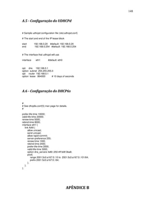 148


A.5 - Configuração do UDHCPd


# Sample udhcpd configuration file (/etc/udhcpd.conf)

# The start and end of the IP lease block

start       192.168.0.20 #default: 192.168.0.20
end          192.168.0.254 #default: 192.168.0.254


# The interface that udhcpd will use

interface    eth1        #default: eth0


opt dns 192.168.0.1
option subnet 255.255.255.0
opt router 192.168.0.1
option lease 864000       # 10 days of seconds




A.6 - Configuração do DHCP6s


#
# See dhcp6s.conf(5) man page for details.
#

prefer-life-time 10000;
valid-life-time 20000;
renew-time 5000;
rebind-time 8000;
interface eth1 {
   link AAA {
      allow unicast;
      send unicast;
      allow rapid-commit;
      server-preference 255;
      renew-time 1000;
      rebind-time 2400;
      prefer-life-time 2000;
      valid-life-time 3000;
      option dns_servers fe80::250:4ff:fe9f:3ba8;
      pool{
         range 2001:5c0:a167:0::10 to 2001:5c0:a167:0::101/64;
         prefix 2001:5c0:a167:0::/64;
      };
   };
};




                                            APÊNDICE B
 