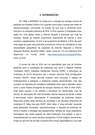 1



                              1. INTRODUÇÃO

      Em 1969, a ARPANET foi criada com a intenção de interligar centros de
pesquisa nos Estados Unidos e foi o grande marco para o avanço das redes de
telecomunicações, culminando na criação do que hoje é conhecido como
Internet e na utilização extensiva do IPv4. O IPv4 suportou a interligação entre
redes em nível global, tendo a Internet atingido à dimensão que hoje se
conhece. Devido ao recente crescimento exponencial da Internet e seus
usuários e equipamentos “on-line” e do surgimento da Web2.0, o IPv4 não será
mais capaz de suprir esse potencial aumento do número de utilizadores ou das
necessidades geográficas da expansão da Internet. Segundo a Internet
Assigned Numbers Authority (IANA), restam cerca de 11% de endereços IPv4
disponíveis   no    mundo     (fonte:   http://www.inetcore.com/project/IPv4ec/
index_pt.html).


      O tempo de vida do IPv4 vem se estendendo pelo uso de técnicas
paliativas para a reutilização de endereços, tais como o Network Address
Translation (NAT), Classless Interdomain Routing (CIDR), e atribuições de
endereços de forma temporária com o serviço Dynamic Host Configuration
Protocol (DHCP). Essas técnicas surgiram para aumentar o espaço de
endereçamento e satisfazer o tradicional modelo cliente/servidor, mas não
cumprem os requisitos da verdadeira mobilidade entre rede e utilizador, assim
como o novo modelo emergente de serviços voltados ao Peer to Peer (P2P),
onde todos passam a ser clientes e servidores em determinado nível de
serviço. Às aplicações têm sido fornecidas maiores larguras de banda, e delas
é demandada melhor desempenho. A necessidade de ambientes sempre
disponíveis proíbe estas técnicas de conversão e de alocação temporária de
endereços IP, feitas hoje pelo DHCP. Além disso, o “plug and play” requerido
pelas aplicações aumentam, significativamente, o requisito do protocolo, de
forma a facilitar a utilização dos equipamentos. Milhões de novos dispositivos
tecnológicos não serão capazes de obter endereços IPv4 globais, e isso é
inapropriado para os novos serviços emergentes. O IPv4 chegará, brevemente,
à fase em que tem de ser feita a escolha entre novas capacidades ou uma rede
 