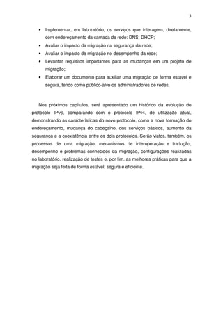 3


   •   Implementar, em laboratório, os serviços que interagem, diretamente,
       com endereçamento da camada de rede: DNS, DHCP;
   •   Avaliar o impacto da migração na segurança da rede;
   •   Avaliar o impacto da migração no desempenho da rede;
   •   Levantar requisitos importantes para as mudanças em um projeto de
       migração;
   •   Elaborar um documento para auxiliar uma migração de forma estável e
       segura, tendo como público-alvo os administradores de redes.



   Nos próximos capítulos, será apresentado um histórico da evolução do
protocolo IPv6, comparando com o protocolo IPv4, de utilização atual,
demonstrando as características do novo protocolo, como a nova formação do
endereçamento, mudança do cabeçalho, dos serviços básicos, aumento da
segurança e a coexistência entre os dois protocolos. Serão vistos, também, os
processos de uma migração, mecanismos de interoperação e tradução,
desempenho e problemas conhecidos da migração, configurações realizadas
no laboratório, realização de testes e, por fim, as melhores práticas para que a
migração seja feita de forma estável, segura e eficiente.
 