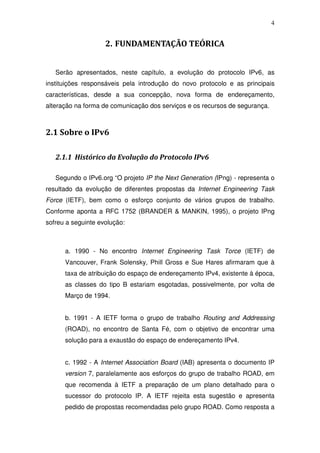 4


                    2. FUNDAMENTAÇÃO TEÓRICA


   Serão apresentados, neste capítulo, a evolução do protocolo IPv6, as
instituições responsáveis pela introdução do novo protocolo e as principais
características, desde a sua concepção, nova forma de endereçamento,
alteração na forma de comunicação dos serviços e os recursos de segurança.



2.1 Sobre o IPv6

   2.1.1 Histórico da Evolução do Protocolo IPv6

   Segundo o IPv6.org “O projeto IP the Next Generation (IPng) - representa o
resultado da evolução de diferentes propostas da Internet Engineering Task
Force (IETF), bem como o esforço conjunto de vários grupos de trabalho.
Conforme aponta a RFC 1752 (BRANDER & MANKIN, 1995), o projeto IPng
sofreu a seguinte evolução:



      a. 1990 - No encontro Internet Engineering Task Torce (IETF) de
      Vancouver, Frank Solensky, Phill Gross e Sue Hares afirmaram que à
      taxa de atribuição do espaço de endereçamento IPv4, existente à época,
      as classes do tipo B estariam esgotadas, possivelmente, por volta de
      Março de 1994.


      b. 1991 - A IETF forma o grupo de trabalho Routing and Addressing
      (ROAD), no encontro de Santa Fé, com o objetivo de encontrar uma
      solução para a exaustão do espaço de endereçamento IPv4.


      c. 1992 - A Internet Association Board (IAB) apresenta o documento IP
      version 7, paralelamente aos esforços do grupo de trabalho ROAD, em
      que recomenda à IETF a preparação de um plano detalhado para o
      sucessor do protocolo IP. A IETF rejeita esta sugestão e apresenta
      pedido de propostas recomendadas pelo grupo ROAD. Como resposta a
 