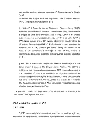 5

      este pedido surgiram algumas propostas: IP Encaps, Nimrod e Simple
      CLNP.
      No mesmo ano surgem mais três propostas: - The P Internet Protocol
      (PIP), The Simple Internet Protocol (SIP).


      d. 1993 – Phil Gross do Internet Engineering Steering Group (IESG)
      apresenta um memorando intitulado "A Direction for IPng", onde anuncia
      a criação de uma área temporária para o IPng. CLNP e IP Encaps
      evoluem, dando origem, respectivamente, ao TCP e ao UDP, TUBA e
      IPAE. Neste mesmo ano, o SIP evoluiu, abrangendo características do
      IP Address Encapsulation IPAE. O IPAE foi adotado como estratégia de
      transição para o SIP, proposto por Steve Deering em Novembro de
      1992. O SIP aumentava o endereço IP para 64 bits, tornava a
      fragmentação de pacotes opcional e eliminava vários aspectos obsoletos
      do IP.


      g. Em 1994, a comissão do IPng revisou todas as propostas; SIP e PIP
      deram origem à proposta The Simple Internet Protocol Plus (SIPP) e
      publicou-se sua recomendação sugerindo o SIPP como a base para o
      novo protocolo IP, mas com mudanças em algumas características
      chaves da especificação original. Particularmente, o novo protocolo teria
      128 bits e se chamaria IPv6. Ocorreu, então, a aprovação do documento
      The Recommendation for the IP Next Generation Protocol como norma
      oficial de desenvolvimento do IPng.

   A primeira conexão com o protocolo IPv6 foi estabelecida em março de
1998 com a Cisco System, nos EUA.”



2.1.2 Instituições Ligadas ao IPv6
2.1.2.1 IETF

      O IETF é uma sociedade internacional, composta de técnicos, agências,
fabricantes de equipamentos, fornecedores e pesquisadores, preocupados com
 