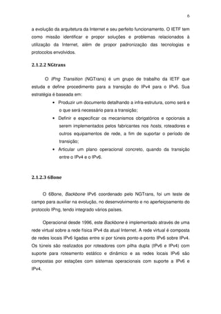 6

a evolução da arquitetura da Internet e seu perfeito funcionamento. O IETF tem
como missão identificar e propor soluções e problemas relacionados à
utilização da Internet, além de propor padronização das tecnologias e
protocolos envolvidos.

2.1.2.2 NGtrans

         O IPng Transition (NGTrans) é um grupo de trabalho da IETF que
estuda e define procedimento para a transição do IPv4 para o IPv6. Sua
estratégia é baseada em:
            • Produzir um documento detalhando a infra-estrutura, como será e
               o que será necessário para a transição;
            • Definir e especificar os mecanismos obrigatórios e opcionais a
               serem implementados pelos fabricantes nos hosts, roteadores e
               outros equipamentos de rede, a fim de suportar o período de
               transição;
            • Articular um plano operacional concreto, quando da transição
               entre o IPv4 e o IPv6.



2.1.2.3 6Bone


        O 6Bone, Backbone IPv6 coordenado pelo NGTrans, foi um teste de
campo para auxiliar na evolução, no desenvolvimento e no aperfeiçoamento do
protocolo IPng, tendo integrado vários países.

        Operacional desde 1996, este Backbone é implementado através de uma
rede virtual sobre a rede física IPv4 da atual Internet. A rede virtual é composta
de redes locais IPv6 ligadas entre si por túneis ponto-a-ponto IPv6 sobre IPv4.
Os túneis são realizados por roteadores com pilha dupla (IPv6 e IPv4) com
suporte para roteamento estático e dinâmico e as redes locais IPv6 são
compostas por estações com sistemas operacionais com suporte a IPv6 e
IPv4.
 