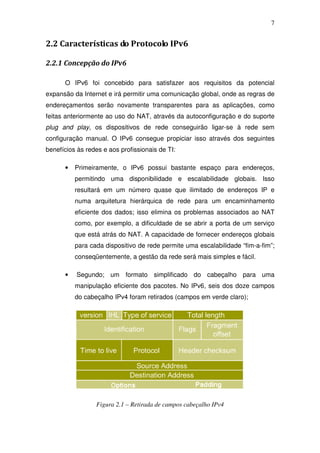 7


2.2 Características do Protocolo IPv6

2.2.1 Concepção do IPv6

      O IPv6 foi concebido para satisfazer aos requisitos da potencial
expansão da Internet e irá permitir uma comunicação global, onde as regras de
endereçamentos serão novamente transparentes para as aplicações, como
feitas anteriormente ao uso do NAT, através da autoconfiguração e do suporte
plug and play, os dispositivos de rede conseguirão ligar-se à rede sem
configuração manual. O IPv6 consegue propiciar isso através dos seguintes
benefícios às redes e aos profissionais de TI:

      •   Primeiramente, o IPv6 possui bastante espaço para endereços,
          permitindo uma disponibilidade e escalabilidade globais. Isso
          resultará em um número quase que ilimitado de endereços IP e
          numa arquitetura hierárquica de rede para um encaminhamento
          eficiente dos dados; isso elimina os problemas associados ao NAT
          como, por exemplo, a dificuldade de se abrir a porta de um serviço
          que está atrás do NAT. A capacidade de fornecer endereços globais
          para cada dispositivo de rede permite uma escalabilidade “fim-a-fim”;
          conseqüentemente, a gestão da rede será mais simples e fácil.

      •   Segundo; um formato simplificado do cabeçalho para uma
          manipulação eficiente dos pacotes. No IPv6, seis dos doze campos
          do cabeçalho IPv4 foram retirados (campos em verde claro);




                 Figura 2.1 – Retirada de campos cabeçalho IPv4
 