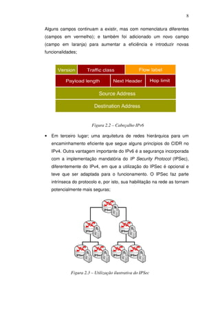 8

Alguns campos continuam a existir, mas com nomenclatura diferentes
(campos em vermelho); e também foi adicionado um novo campo
(campo em laranja) para aumentar a eficiência e introduzir novas
funcionalidades;




                        Figura 2.2 – Cabeçalho IPv6

•   Em terceiro lugar; uma arquitetura de redes hierárquica para um
    encaminhamento eficiente que segue alguns princípios do CIDR no
    IPv4. Outra vantagem importante do IPv6 é a segurança incorporada
    com a implementação mandatória do IP Security Protocol (IPSec),
    diferentemente do IPv4, em que a utilização do IPSec é opcional e
    teve que ser adaptada para o funcionamento. O IPSec faz parte
    intrínseca do protocolo e, por isto, sua habilitação na rede as tornam
    potencialmente mais seguras;




             Figura 2.3 – Utilização ilustrativa do IPSec
 