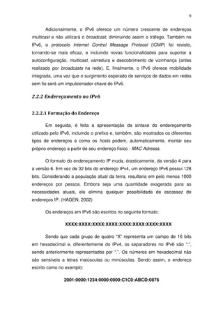 9

      Adicionalmente, o IPv6 oferece um número crescente de endereços
multicast e não utilizará o broadcast, diminuindo assim o tráfego. Também no
IPv6, o protocolo Internet Control Message Protocol (ICMP) foi revisto,
tornando-se mais eficaz, e incluindo novas funcionalidades para suportar a
autoconfiguração, multicast, varredura e descobrimento de vizinhança (antes
realizado por broadcasts na rede). E, finalmente, o IPv6 oferece mobilidade
integrada, uma vez que o surgimento esperado de serviços de dados em redes
sem fio será um impulsionador chave do IPv6.

2.2.2 Endereçamento no IPv6


2.2.2.1 Formação do Endereço

      Em seguida, é feita a apresentação da sintaxe do endereçamento
utilizado pelo IPv6, incluindo o prefixo e, também, são mostrados os diferentes
tipos de endereços e como os hosts podem, automaticamente, montar seu
próprio endereço a partir de seu endereço físico - MAC Adresss.

      O formato do endereçamento IP muda, drasticamente, da versão 4 para
a versão 6. Em vez de 32 bits do endereço IPv4, um endereço IPv6 possui 128
bits. Considerando a população atual da terra, resultaria em pelo menos 1000
endereços por pessoa. Embora seja uma quantidade exagerada para as
necessidades atuais, ele elimina qualquer possibilidade de escassez de
endereços IP. (HAGEN, 2002)

      Os endereços em IPv6 são escritos no seguinte formato:

                XXXX:XXXX:XXXX:XXXX:XXXX:XXXX:XXXX:XXXX

      Sendo que cada grupo de quatro “X” representa um campo de 16 bits
em hexadecimal e, diferentemente do IPv4, os separadores no IPv6 são “:”,
sendo anteriormente representados por “.”. Os números em hexadecimal não
são sensíveis a letras maiúsculas ou minúsculas. Sendo assim, o endereço
escrito como no exemplo:

               2001:0000:1234:0000:0000:C1C0:ABCD:0876
 