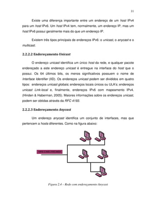 11

       Existe uma diferença importante entre um endereço de um host IPv4
para um host IPv6. Um host IPv4 tem, normalmente, um endereço IP, mas um
host IPv6 possui geralmente mais do que um endereço IP.

       Existem três tipos principais de endereços IPv6: o unicast, o anycast e o
multicast.

2.2.2.2 Endereçamento Unicast

       O endereço unicast identifica um único host da rede, e qualquer pacote
endereçado a este endereço unicast é entregue na interface do host que o
possui. Os 64 últimos bits, os menos significativos possuem o nome de
Interface Identifier (IID). Os endereços unicast podem ser divididos em quatro
tipos: endereços unicast globais; endereços locais únicos ou ULA’s; endereços
unicast Link-local e, finalmente, endereços IPv6 com mapeamento IPv4.
(Hinden & Haberman, 2005). Maiores informações sobre os endereços unicast,
podem ser obtidas através da RFC 4193.

2.2.2.3 Endereçamento Anycast

       Um endereço anycast identifica um conjunto de interfaces, mas que
pertencem a hosts diferentes. Como na figura abaixo:




                  Figura 2.4 – Rede com endereçamento Anycast
 