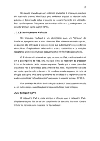 12

      Um pacote enviado para um endereço anycast só é entregue à interface
do host mais próximo identificado pelo endereço anycast. A interface mais
próxima é determinada pelos protocolos de encaminhamento em utilização.
Isso permite que um host passe pelo caminho mais curto quando procura um
servidor Domain Name System (DNS).

2.2.2.4 Endereçamento Multicast

      Um endereço multicast é um identificador para um “conjunto” de
interfaces, que pertencem a hosts diferentes. Mas, diferentemente do anycast,
os pacotes são entregues a todos os hosts que subscreveram esse endereço
de multicast. É replicado em todo caminho entre o host emissor e os múltiplos
receptores. Endereços multicast possuem prefixo FF00::/8 obrigatoriamente.

      O IPv6 não utiliza broadcast, que, no caso do IPv4, a utilização diminui
em o desempenho da rede, uma vez que todos os hosts têm de processar
todos os broadcasts deste mesmo segmento. Sendo que a maior parte dos
broadcasts não é aproveitada pela a maioria dos hosts. O problema fica cada
vez maior, quanto maior o tamanho de um determinado segmento da rede. A
solução dada pelo IPv6 para o problema do broadcast é a implementação do
endereço Multicast “all-nodes-on-link” que possui o seguinte formato: FF02::1.

      Este endereço Multicast é utilizado para substituir broadcasts essenciais
e, em outros casos, são utilizadas mensagens Multicast mais limitadas.

2.2.3 Cabeçalho IPv6

      O cabeçalho IPv6 é mais simples e eficiente que o cabeçalho IPv4,
simplesmente pelo fato de ter um comprimento de tamanho fixo e um número
inferior de campos como mostrado na figura abaixo:
 