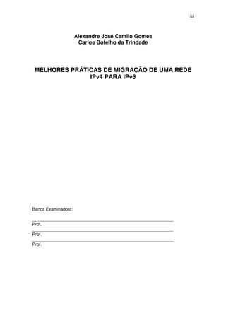 iii



                     Alexandre José Camilo Gomes
                      Carlos Botelho da Trindade




MELHORES PRÁTICAS DE MIGRAÇÃO DE UMA REDE
              IPv4 PARA IPv6




Banca Examinadora:

__________________________________________________________
Prof.
__________________________________________________________
Prof.
__________________________________________________________
Prof.
 