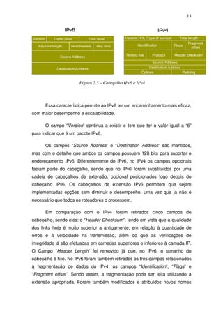 13




                       Figura 2.5 – Cabeçalho IPv6 e IPv4




      Essa característica permite ao IPv6 ter um encaminhamento mais eficaz,
com maior desempenho e escalabilidade.

      O campo “Version” continua a existir e tem que ter o valor igual a “6”
para indicar que é um pacote IPv6.

      Os campos “Source Address” e “Destination Address” são mantidos,
mas com o detalhe que ambos os campos possuem 128 bits para suportar o
endereçamento IPv6. Diferentemente do IPv6, no IPv4 os campos opcionais
faziam parte do cabeçalho, sendo que no IPv6 foram substituídos por uma
cadeia de cabeçalhos de extensão, opcional posicionados logo depois do
cabeçalho IPv6. Os cabeçalhos de extensão IPv6 permitem que sejam
implementadas opções sem diminuir o desempenho, uma vez que já não é
necessário que todos os roteadores o processem.

      Em comparação com o IPv4 foram retirados cinco campos de
cabeçalho, sendo eles: o “Header Checksum”, tendo em vista que a qualidade
dos links hoje é muito superior a antigamente, em relação à quantidade de
erros e à velocidade na transmissão, além do que as verificações de
integridade já são efetuadas em camadas superiores e inferiores à camada IP.
O Campo “Header Length” foi removido já que, no IPv6, o tamanho do
cabeçalho é fixo. No IPv6 foram também retirados os três campos relacionados
à fragmentação de dados do IPv4: os campos “Identification”, “Flags” e
“Fragment offset”. Sendo assim, a fragmentação pode ser feita utilizando a
extensão apropriada. Foram também modificados e atribuídos novos nomes
 