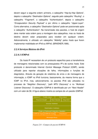 15

devem seguir a seguinte ordem: primeiro, o cabeçalho “Hop-by-Hop Options”,
depois o cabeçalho “Destination Options”, seguido pelo cabeçalho “Routing”, o
cabeçalho “Fragment”, o cabeçalho “Authentication”, depois o cabeçalho
“Encapsulation Security Payload” e por último o cabeçalho “Upper-Layer”.
Como alternativa, o cabeçalho “Destination Options” pode ser posicionado após
o cabeçalho “Authentication”. Na transmissão dos pacotes, o host de origem
deve manter esta ordem para a montagem dos cabeçalhos, mas os hosts de
destino   devem   estar   preparados   para   receber   em   qualquer   ordem.
Adicionalmente, é utilizado um cabeçalho “Mobility” pelos hosts que forem
implementar mobilidade em IPv6 ou MIPv6. (BRADNER,1996).

2.2.4 Serviços Básicos do IPv6

2.2.4.1 ICMPv6

      Os hosts IP necessitam de um protocolo específico para a transferência
de mensagens relacionadas com os pressupostos IP’s de outros hosts. Este
protocolo é denominado Internet Control Message Protocol (ICMP), sendo
utilizado para reportar situações de falha, informações e funções de
diagnóstico. Através da geração de relatórios de erros e de mensagens de
informação, o ICMP no IPv6 funciona, basicamente, da mesma forma que o
ICMP no IPv4, mas, adicionalmente, os pacotes IPv6 são utilizados no
processo de “Neighbor Discovery”, “path MTU Discovery” e no “Multicast
Listener Discovery”. O cabeçalho ICMPv6 é identificado por um “Next Header”
com um valor de 58. A figura abaixo mostra os campos de um pacote ICMPv6:




                    Figura 2.8 – Campos do pacote ICMPv6
 