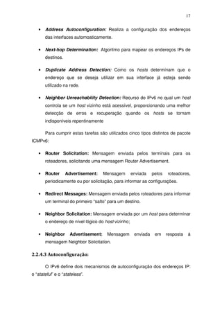 17


   •   Address Autoconfiguration: Realiza a configuração dos endereços
       das interfaces automoaticamente.

   •   Next-hop Determination: Algoritmo para mapear os endereços IPs de
       destinos.

   •   Duplicate Address Detection: Como os hosts determinam que o
       endereço que se deseja utilizar em sua interface já esteja sendo
       utilizado na rede.

   •   Neighbor Unreachability Detection: Recurso do IPv6 no qual um host
       controla se um host vizinho está acessível, proporcionando uma melhor
       detecção de erros e recuperação quando os hosts se tornam
       indisponíveis repentinamente

       Para cumprir estas tarefas são utilizados cinco tipos distintos de pacote
ICMPv6:

   •   Router Solicitation: Mensagem enviada pelos terminais para os
       roteadores, solicitando uma mensagem Router Advertisement.

   •   Router      Advertisement:     Mensagem       enviada    pelos   roteadores,
       periodicamente ou por solicitação, para informar as configurações.

   •   Redirect Messages: Mensagem enviada pelos roteadores para informar
       um terminal do primeiro “salto” para um destino.

   •   Neighbor Solicitation: Mensagem enviada por um host para determinar
       o endereço de nível lógico do host vizinho;

   •   Neighbor      Advertisement:    Mensagem       enviada    em     resposta   à
       mensagem Neighbor Solicitation.

2.2.4.3 Autoconfiguração:

       O IPv6 define dois mecanismos de autoconfiguração dos endereços IP:
o “stateful” e o “stateless”.
 