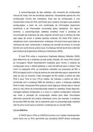 18

      A autoconfiguração do tipo stateless, não necessita de configuração
manual de hosts, nem de servidores adicionais, necessitando apenas de uma
configuração mínima dos roteadores. Esse tipo de configuração é uma
característica chave do IPv6, permitindo que o próprio host gere suas próprias
configurações, a partir de uma combinação de informações disponíveis
localmente e de informações anunciadas pelos roteadores. Em alguns
cenários, a autoconfiguração stateless simplifica muito o processo de
renumeração de endereços de rede, exigindo somente que a interface de rede
seja capaz de enviar e receber pacotes multicast. Os hosts IPv6 (hosts e
roteadores) criam, automaticamente, endereços link-local únicos para todas as
interfaces de rede, combinando o endereço da camada de enlace no formato
EUI-64 com os 64 bits do prefixo local. O endereço EUI-64 de 64 bits é definido
pelo Instituto de Engenheiros Elétricos e Eletrônicos (IEEE).

      O host IPv6 utiliza o mecanismo Duplicade Address Detection (DAD)
para determinar se o endereço já está sendo utilizado. Os hosts IPv6 utilizam
as mensagens Router Advertisement recebidas para montar o restante da
configuração como o default gateway, o valor pré-definido para o campo “Hop
Limit” no cabeçalho IPv6, os contadores utilizados nos processos de ND, a
MTU da ligação local e a lista de prefixos de rede definidos para o segmento de
rede em que se encontra. Cada mensagem de RA contém o prefixo da rede
IPv6 e seus Time to Live (TTL’s) válidos. Se indicado, o prefixo de rede é
combinado com o endereço MAC da interface e, assim, o endereço stateless
IPv6 é criado. Os pacotes RA’s possuem duas flags que indicam para o host se
deve ou não utilizar da autoconfiguração stateful ou stateless. Essas flags são:
managed address configuration e a outra é a stateful configuration indicando
aos hosts a utilização da configuração stateful para obter informações
adicionais (excluindo seu próprio endereços) como, por exemplo, o endereço
do servidor DNS da rede. Isto é importante, pois na autoconfiguração stateless
não há como enviar para os clientes o endereço de um servidor DNS.

2.2.4.4 DHCPv6

      O DHCP para o IPv6 ou DHCPv6 funciona num modelo cliente/servidor
assim como era no IPv4, permitindo aos servidores DHCP atribuir endereços
 