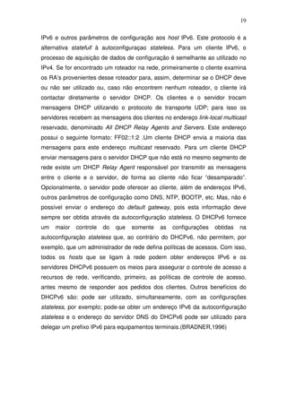 19

IPv6 e outros parâmetros de configuração aos host IPv6. Este protocolo é a
alternativa statefull à autoconfiguraçao stateless. Para um cliente IPv6, o
processo de aquisição de dados de configuração é semelhante ao utilizado no
IPv4. Se for encontrado um roteador na rede, primeiramente o cliente examina
os RA’s provenientes desse roteador para, assim, determinar se o DHCP deve
ou não ser utilizado ou, caso não encontrem nenhum roteador, o cliente irá
contactar diretamente o servidor DHCP. Os clientes e o servidor trocam
mensagens DHCP utilizando o protocolo de transporte UDP; para isso os
servidores recebem as mensagens dos clientes no endereço link-local multicast
reservado, denominado All DHCP Relay Agents and Servers. Este endereço
possui o seguinte formato: FF02::1:2 .Um cliente DHCP envia a maioria das
mensagens para este endereço multicast reservado. Para um cliente DHCP
enviar mensagens para o servidor DHCP que não está no mesmo segmento de
rede existe um DHCP Relay Agent responsável por transmitir as mensagens
entre o cliente e o servidor, de forma ao cliente não ficar “desamparado”.
Opcionalmente, o servidor pode oferecer ao cliente, além de endereços IPv6,
outros parâmetros de configuração como DNS, NTP, BOOTP, etc. Mas, não é
possível enviar o endereço do default gateway, pois esta informação deve
sempre ser obtida através da autoconfiguração stateless. O DHCPv6 fornece
um   maior   controle   do   que   somente   as   configurações   obtidas   na
autoconfiguração stateless que, ao contrário do DHCPv6, não permitem, por
exemplo, que um administrador de rede defina políticas de acessos. Com isso,
todos os hosts que se ligam à rede podem obter endereços IPv6 e os
servidores DHCPv6 possuem os meios para assegurar o controle de acesso a
recursos de rede, verificando, primeiro, as políticas de controle de acesso,
antes mesmo de responder aos pedidos dos clientes. Outros benefícios do
DHCPv6 são: pode ser utilizado, simultaneamente, com as configurações
stateless, por exemplo; pode-se obter um endereço IPv6 da autoconfiguração
stateless e o endereço do servidor DNS do DHCPv6 pode ser utilizado para
delegar um prefixo IPv6 para equipamentos terminais.(BRADNER,1996)
 