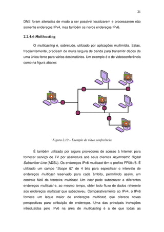 21

DNS foram alteradas de modo a ser possível localizarem e processarem não
somente endereços IPv4, mas também os novos endereços IPv6.

2.2.4.6 Multicasting

      O multicasting é, sobretudo, utilizado por aplicações multimídia. Estas,
freqüentemente, precisam de muita largura de banda para transmitir dados de
uma única fonte para vários destinatários. Um exemplo é o de videoconferência
como na figura abaixo:




                   Figura 2.10 – Exemplo de vídeo conferência


      É também utilizado por alguns provedores de acesso à Internet para
fornecer serviço de TV por assinatura aos seus clientes Asymmetric Digital
Subscriber Line (ADSL). Os endereços IPv6 multicast têm o prefixo FF00::/8. É
utilizado um campo “Scope ID” de 4 bits para especificar o intervalo de
endereços multicast reservado para cada âmbito, permitindo assim, um
controle fácil da fronteira multicast. Um host pode subscrever a diferentes
endereços multicast e, ao mesmo tempo, obter todo fluxo de dados referente
aos endereços multicast que subscreveu. Comparativamente ao IPv4, o IPv6
fornece um leque maior de endereços multicast, que oferece novas
perspectivas para atribuição de endereços. Uma das principais inovações
introduzidas pelo IPv6 na área de multicasting é a de que todas as
 