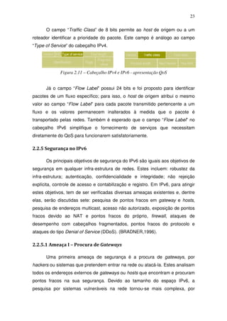 23

      O campo “Traffic Class” de 8 bits permite ao host de origem ou a um
roteador identificar a prioridade do pacote. Este campo é análogo ao campo
“Type of Service” do cabeçalho IPv4.




             Figura 2.11 – Cabeçalho IPv4 e IPv6 - apresentação QoS


      Já o campo “Flow Label” possui 24 bits e foi proposto para identificar
pacotes de um fluxo específico; para isso, o host de origem atribui o mesmo
valor ao campo “Flow Label” para cada pacote transmitido pertencente a um
fluxo e os valores permanecem inalterados à medida que o pacote é
transportado pelas redes. Também é esperado que o campo “Flow Label” no
cabeçalho IPv6 simplifique o fornecimento de serviços que necessitam
diretamente do QoS para funcionarem satisfatoriamente.

2.2.5 Segurança no IPv6

      Os principais objetivos de segurança do IPv6 são iguais aos objetivos de
segurança em qualquer infra-estrutura de redes. Estes incluem: robustez da
infra-estrutura; autenticação, confidencialidade e integridade; não rejeição
explícita, controle de acesso e contabilização e registro. Em IPv6, para atingir
estes objetivos, tem de ser verificadas diversas ameaças existentes e, dentre
elas, serão discutidas sete: pesquisa de pontos fracos em gateway e hosts,
pesquisa de endereços multicast, acesso não autorizado, exposição de pontos
fracos devido ao NAT e pontos fracos do próprio, firewall, ataques de
desempenho com cabeçalhos fragmentados, pontos fracos do protocolo e
ataques do tipo Denial of Service (DDoS). (BRADNER,1996).

2.2.5.1 Ameaça I – Procura de Gateways

      Uma primeira ameaça de segurança é a procura de gateways, por
hackers ou sistemas que pretendem entrar na rede ou atacá-la. Estes analisam
todos os endereços externos de gateways ou hosts que encontram e procuram
pontos fracos na sua segurança. Devido ao tamanho do espaço IPv6, a
pesquisa por sistemas vulneráveis na rede tornou-se mais complexa, por
 