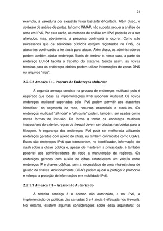 24

exemplo, a varredura por exaustão ficou bastante dificultada. Além disso, o
software de análise de portas, tal como NMAP, não suporta sequer a análise de
rede em IPv6. Por esta razão, os métodos de análise em IPv6 poderão vir a ser
alterados, mas, obviamente, a pesquisa continuará a ocorrer. Como são
necessários que os servidores públicos estejam registrados no DNS, os
atacantes continuarão a ter hosts para atacar. Além disso, os administradores
podem também adotar endereços fáceis de lembrar e, neste caso, a parte do
endereço EUI-64 facilita o trabalho do atacante. Sendo assim, as novas
técnicas para os endereços obtidos podem utilizar informações de zonas DNS
ou arquivos “logs”.

2.2.5.2 Ameaça II – Procura de Endereços Multicast

      A segunda ameaça consiste na procura de endereços multicast, pois é
esperado que todas as implementações IPv6 suportem multicast. Os novos
endereços multicast suportados pelo IPv6 podem permitir aos atacantes
identificar, no segmento de rede, recursos essenciais e atacá-los. Os
endereços multicast “all-node” e “all-router” podem, também, ser usados como
novas formas de intrusão. De forma a tornar os endereços multicast
inacessíveis do exterior, regras de firewall devem ser criadas nas bordas para a
filtragem. A segurança dos endereços IPv6 pode ser melhorada utilizando
endereços gerados com auxilio de cifras, ou também conhecidos como CGA’s.
Estes são endereços IPv6 que transportam, no identificador, informação de
hash sobre a chave pública e, apesar de manterem a privacidade, é também
possível aos administradores de rede a manutenção de registros. Os
endereços gerados com auxilio de cifras estabelecem um vinculo entre
endereços IP e chaves públicas, sem a necessidade de uma infra-estrutura de
gestão de chaves. Adicionalmente, CGA’s podem ajudar a proteger o protocolo
e reforçar a proteção de informações em mobilidade IPv6.

2.2.5.3 Ameaça III – Acesso não Autorizado

      A terceira ameaça é o acesso não autorizado, e no IPv6, a
implementação de políticas das camadas 3 e 4 ainda é efetuada nos firewalls.
No entanto, existem algumas considerações sobre essa arquitetura: os
 