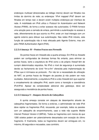 25

endereços multicast (direcionados ao tráfego interno) devem ser filtrados nos
limites do domínio de rede; os endereços “IPv4 mapped IPv6” devem ser
filtrados em tempo real; e devem existir múltiplos endereços por interface de
rede. A mobilidade em IPv6 utiliza o Protocol for Autentication and Network
Access (PANA), de forma a evitar acessos não autorizados. O PANA fornece
uma solução para a camada de enlace, permitindo a autenticação no acesso à
rede, diferentemente do que ocorria no IPv4, onde um host interagia com um
agente externo para efetuar sua autenticação. Nas redes IPv6 móveis, esta
função de autenticação não é mais efetuada pelo Agente Externo, mas sim
pelo PANA Authentication Agent (PAA).

2.2.5.4 Ameaça IV – Pontos Fracos nos Firewalls

      Os pontos fracos em firewalls são a quarta ameaça. Em IPv6 os firewalls
podem ser configurados de diversas formas No entanto, para eliminar os
pontos fracos, tanto a arquitetura do IPv6 como a do próprio firewall têm de
cumprir determinados requisitos. No IPv6 o nível de segurança é aumentado
devido ao fechamento de túnel “fim-a-fim” oferecida pela implementação do
IPSec que é intrínseca ao protocolo . Por não ter a necessidade de utilização
do NAT, os pontos fracos da filtragem de pacotes já não podem ser mais
ocultados. Adicionalmente, a arquitetura IPv6 e a dos firewalls tem que suportar
o encadeamento do cabeçalho IPv6, assim como a transição e coexistência
IPv4/IPv6. Apesar da complexidade adicional dos gateways, deve ser
assegurada a inexistência de pontos fracos.

2.2.5.5 Ameaça V – Ataques Através de Cabeçalhos

      A quinta ameaça consiste em ataques de desempenho através de
cabeçalhos fragmentados. De forma a evitá-los, o administrador de rede IPv6
deve rejeitar os fragmentos IPv6, recusando, por exemplo, todos os pacotes
com um cabeçalho de encaminhamento, caso a rede não suporte Mobile
Internet Protocol Version 6 (MIPv6). Todos os fragmentos com menos do que
1280 octetos podem ser potencialmente descartados com exceção do último
fragmento. E finalmente, todos os fragmentos devem ser entregues em, no
máximo, 60 segundos e recusados, caso contrário.
 