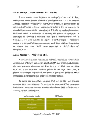 26


2.2.5.6 Ameaça VI – Pontos Fracos do Protocolo

      A sexta ameaça deriva de pontos fracos do próprio protocolo. No IPv4,
estes pontos fracos podem conduzir a spoofing de nível 3 e 4 ou ataques
Address Resolution Protocol (ARP) ou DHCP, no entanto, os gateways entre os
dois mundos IP ainda continuam a ser um potencial alvo. Embora o spoofing na
camada 3 permaneça similar, os endereços IPv6 são agregados globalmente,
facilitando, assim, a atenuação de spoofing em pontos de agregação. A
atenuação do spoofing é facilitada, visto que o endereçamento IPv6 é
hierárquico. Por uma questão de registro e contabilização, é necessário
mapear o endereço IPv6 para um endereço MAC. Com o ND, as ferramentas
de   ataque,   tais   como   “ARP   cache   poisoning” e   “DHCP   Snooping”
desapareceram.

2.2.5.7 Ameaça VII – Ataques de DDoS

      A última ameaça recai nos ataques de DDoS. Os ataques de “broadcast
amplification” e “Smurf”, que enviam pacotes ICMP para endereços broadcast,
são completamente eliminados no IPv6, já que, no IPv6, não se utiliza
broadcast, e sim endereços multicast globais em seu lugar; além disso, a
própria especificação do protocolo IPv6 proíbe a geração de pacotes ICMPv6
em resposta a mensagens para endereços multicast globais.

      Tal como nas redes IPv4, as redes IPv6 tem de lidar com diversas
ameaças como descrito acima. Os serviços de segurança IPSec dependem
inteiramente destes mecanismos: Authentication Header (AH) e Encapsulation
Security Payload Header (ESP).




                        Figura 2.11 – Cabeçalho AH e ESP
 