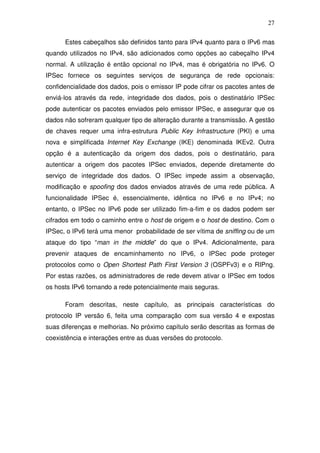 27

      Estes cabeçalhos são definidos tanto para IPv4 quanto para o IPv6 mas
quando utilizados no IPv4, são adicionados como opções ao cabeçalho IPv4
normal. A utilização é então opcional no IPv4, mas é obrigatória no IPv6. O
IPSec fornece os seguintes serviços de segurança de rede opcionais:
confidencialidade dos dados, pois o emissor IP pode cifrar os pacotes antes de
enviá-los através da rede, integridade dos dados, pois o destinatário IPSec
pode autenticar os pacotes enviados pelo emissor IPSec, e assegurar que os
dados não sofreram qualquer tipo de alteração durante a transmissão. A gestão
de chaves requer uma infra-estrutura Public Key Infrastructure (PKI) e uma
nova e simplificada Internet Key Exchange (IKE) denominada IKEv2. Outra
opção é a autenticação da origem dos dados, pois o destinatário, para
autenticar a origem dos pacotes IPSec enviados, depende diretamente do
serviço de integridade dos dados. O IPSec impede assim a observação,
modificação e spoofing dos dados enviados através de uma rede pública. A
funcionalidade IPSec é, essencialmente, idêntica no IPv6 e no IPv4; no
entanto, o IPSec no IPv6 pode ser utilizado fim-a-fim e os dados podem ser
cifrados em todo o caminho entre o host de origem e o host de destino. Com o
IPSec, o IPv6 terá uma menor probabilidade de ser vítima de sniffing ou de um
ataque do tipo “man in the middle” do que o IPv4. Adicionalmente, para
prevenir ataques de encaminhamento no IPv6, o IPSec pode proteger
protocolos como o Open Shortest Path First Version 3 (OSPFv3) e o RIPng.
Por estas razões, os administradores de rede devem ativar o IPSec em todos
os hosts IPv6 tornando a rede potencialmente mais seguras.

      Foram descritas, neste capítulo, as principais características do
protocolo IP versão 6, feita uma comparação com sua versão 4 e expostas
suas diferenças e melhorias. No próximo capítulo serão descritas as formas de
coexistência e interações entre as duas versões do protocolo.
 
