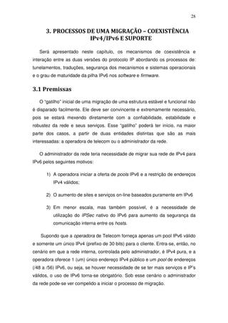 28


      3. PROCESSOS DE UMA MIGRAÇÃO – COEXISTÊNCIA
                    IPv4/IPv6 E SUPORTE

   Será apresentado neste capítulo, os mecanismos de coexistência e
interação entre as duas versões do protocolo IP abordando os processos de:
tunelamentos, traduções, segurança dos mecanismos e sistemas operacionais
e o grau de maturidade da pilha IPv6 nos software e firmware.


3.1 Premissas
   O “gatilho” inicial de uma migração de uma estrutura estável e funcional não
é disparado facilmente. Ele deve ser convincente e extremamente necessário,
pois se estará mexendo diretamente com a confiabilidade, estabilidade e
robustez da rede e seus serviços. Esse “gatilho” poderá ter início, na maior
parte dos casos, a partir de duas entidades distintas que são as mais
interessadas: a operadora de telecom ou o administrador da rede.

   O administrador da rede teria necessidade de migrar sua rede de IPv4 para
IPv6 pelos seguintes motivos:

      1) A operadora iniciar a oferta de pools IPv6 e a restrição de endereços
          IPv4 válidos;

      2) O aumento de sites e serviços on-line baseados puramente em IPv6

      3) Em menor escala, mas também possível, é a necessidade de
          utilização do IPSec nativo do IPv6 para aumento da segurança da
          comunicação interna entre os hosts.

    Supondo que a operadora de Telecom forneça apenas um pool IPv6 válido
e somente um único IPv4 (prefixo de 30 bits) para o cliente. Entra-se, então, no
cenário em que a rede interna, controlada pelo administrador, é IPv4 pura, e a
operadora oferece 1 (um) único endereço IPv4 público e um pool de endereços
(/48 a /56) IPv6, ou seja, se houver necessidade de se ter mais serviços e IP’s
válidos, o uso de IPv6 torna-se obrigatório. Sob esse cenário o administrador
da rede pode-se ver compelido a iniciar o processo de migração.
 
