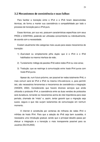 29


3.2 Mecanismos de coexistência e suas falhas

   Para facilitar a transição entre o IPv4 e o IPv6 foram desenvolvidas
técnicas, de forma a manter sua coexistência e compatibilidade por todo o
processo de transição para o IPv6 puro.

   Essas técnicas, por sua vez, possuem características específicas com seus
PRÓS e CONTRAS, podendo ser utilizadas concomitante ou individualmente,
de acordo com a necessidade.

   Existem atualmente três categorias mais usuais para esses mecanismos de
transição:

   1) Dual-stack ou simplesmente pilha dupla: que é o IPv4 e o IPv6
      habilitados na mesma interface de rede;

   2) Tunelamento: tráfego de pacotes IPv6 sobre redes IPv4 ou vice-versa;

   3) Tradução: que se restringe à comunicação entre hosts IPv4 puros com
      hosts IPv6 puros.

      Apesar de, num futuro próximo, ser possível ter redes totalmente IPv6, o
mais comum será ter IPv4 e IPv6 na mesma infra-estrutura; e, para permitir
isto, são necessários ferramentas e mecanismos de coexistência e integração
(HAGEN, 2002). Considerando que haverá diversos serviços que ainda
utilizarão o protocolo IPv4, a coexistência entre as duas versões de protocolos
será duradoura, tornando os mecanismos acima de vital importância para esse
período, chamado de “misto” e, assim, tentar garantir que a migração seja
suave, segura e que não surjam isolamentos de comunicação em nenhum
momento.

      A internet é constituída por centenas de milhares de redes IPv4 e
milhões de hosts IPv4. Para que a adoção do IPv6 seja bem sucedida, é
necessária uma introdução gradual, sendo que o principal desafio passa por
efetuar a integração e a transição o mais transparente possível para os
usuários (SILVA,2002).
 