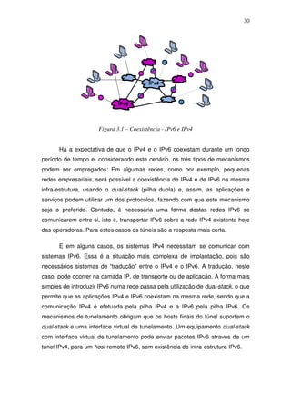 30




                     Figura 3.1 – Coexistência - IPv6 e IPv4


      Há a expectativa de que o IPv4 e o IPv6 coexistam durante um longo
período de tempo e, considerando este cenário, os três tipos de mecanismos
podem ser empregados: Em algumas redes, como por exemplo, pequenas
redes empresariais, será possível a coexistência de IPv4 e de IPv6 na mesma
infra-estrutura, usando o dual-stack (pilha dupla) e, assim, as aplicações e
serviços podem utilizar um dos protocolos, fazendo com que este mecanismo
seja o preferido. Contudo, é necessária uma forma destas redes IPv6 se
comunicarem entre si, isto é, transportar IPv6 sobre a rede IPv4 existente hoje
das operadoras. Para estes casos os túneis são a resposta mais certa.

      E em alguns casos, os sistemas IPv4 necessitam se comunicar com
sistemas IPv6. Essa é a situação mais complexa de implantação, pois são
necessários sistemas de “tradução” entre o IPv4 e o IPv6. A tradução, neste
caso, pode ocorrer na camada IP, de transporte ou de aplicação. A forma mais
simples de introduzir IPv6 numa rede passa pela utilização de dual-stack, o que
permite que as aplicações IPv4 e IPv6 coexistam na mesma rede, sendo que a
comunicação IPv4 é efetuada pela pilha IPv4 e a IPv6 pela pilha IPv6. Os
mecanismos de tunelamento obrigam que os hosts finais do túnel suportem o
dual-stack e uma interface virtual de tunelamento. Um equipamento dual-stack
com interface virtual de tunelamento pode enviar pacotes IPv6 através de um
túnel IPv4, para um host remoto IPv6, sem existência de infra-estrutura IPv6.
 