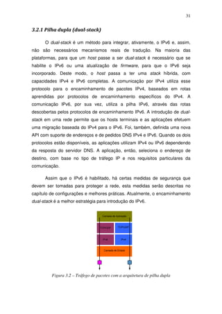 31


3.2.1 Pilha dupla (dual-stack)

      O dual-stack é um método para integrar, ativamente, o IPv6 e, assim,
não são necessários mecanismos reais de tradução. Na maioria das
plataformas, para que um host passe a ser dual-stack é necessário que se
habilite o IPv6 ou uma atualização de firmware, para que o IPv6 seja
incorporado. Deste modo, o host passa a ter uma stack híbrida, com
capacidades IPv4 e IPv6 completas. A comunicação por IPv4 utiliza esse
protocolo para o encaminhamento de pacotes IPv4, baseados em rotas
aprendidas por protocolos de encaminhamento específicos do IPv4. A
comunicação IPv6, por sua vez, utiliza a pilha IPv6, através das rotas
descobertas pelos protocolos de encaminhamento IPv6. A introdução de dual-
stack em uma rede permite que os hosts terminais e as aplicações efetuem
uma migração baseada do IPv4 para o IPv6. Foi, também, definida uma nova
API com suporte de endereços e de pedidos DNS IPv4 e IPv6. Quando os dois
protocolos estão disponíveis, as aplicações utilizam IPv4 ou IPv6 dependendo
da resposta do servidor DNS. A aplicação, então, seleciona o endereço de
destino, com base no tipo de tráfego IP e nos requisitos particulares da
comunicação.

      Assim que o IPv6 é habilitado, há certas medidas de segurança que
devem ser tomadas para proteger a rede, esta medidas serão descritas no
capítulo de configurações e melhores práticas. Atualmente, o encaminhamento
dual-stack é a melhor estratégia para introdução do IPv6.




          Figura 3.2 – Tráfego de pacotes com a arquitetura de pilha dupla
 