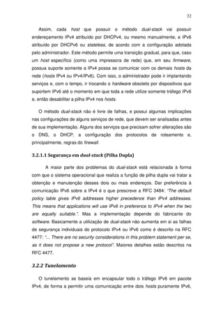 32

   Assim,   cada    host que     possuir o     método   dual-stack   vai possuir
endereçamento IPv4 atribuído por DHCPv4, ou mesmo manualmente, e IPv6
atribuído por DHCPv6 ou stateless, de acordo com a configuração adotada
pelo administrador. Este método permite uma transição gradual, para que, caso
um host específico (como uma impressora de rede) que, em seu firmware,
possua suporte somente a IPv4 possa se comunicar com os demais hosts da
rede (hosts IPv4 ou IPv4/IPv6). Com isso, o administrador pode ir implantando
serviços e, com o tempo, ir trocando o hardware obsoleto por dispositivos que
suportem IPv6 até o momento em que toda a rede utilize somente tráfego IPv6
e, então desabilitar a pilha IPv4 nos hosts.

   O método dual-stack não é livre de falhas, e possui algumas implicações
nas configurações de alguns serviços de rede, que devem ser analisadas antes
de sua implementação. Alguns dos serviços que precisam sofrer alterações são
o DNS, o DHCP, a configuração dos protocolos de roteamento e,
principalmente, regras do firewall.

3.2.1.1 Segurança em dual-stack (Pilha Dupla)

       A maior parte dos problemas do dual-stack está relacionada à forma
com que o sistema operacional que realiza a função de pilha dupla vai tratar a
obtenção e manutenção desses dois ou mais endereços. Dar preferência à
comunicação IPv6 sobre a IPv4 é o que prescreve a RFC 3484: “The default
policy table gives IPv6 addresses higher precedence than IPv4 addresses.
This means that applications will use IPv6 in preference to IPv4 when the two
are equally suitable.”. Mas a implementação depende do fabricante do
software. Basicamente a utilização de dual-stack não aumenta em si as falhas
de segurança individuais do protocolo IPv4 ou IPv6 como é descrito na RFC
4477: “... There are no security considerations in this problem statement per se,
as it does not propose a new protocol”. Maiores detalhes estão descritos na
RFC 4477.

3.2.2 Tunelamento

   O tunelamento se baseia em encapsular todo o tráfego IPv6 em pacote
IPv4, de forma a permitir uma comunicação entre dois hosts puramente IPv6,
 