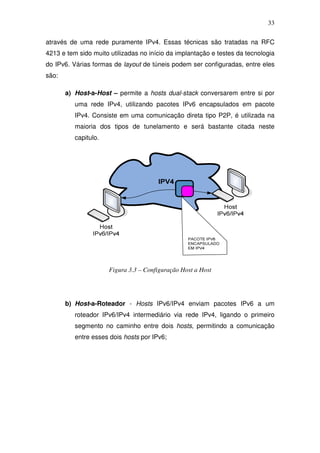 33

através de uma rede puramente IPv4. Essas técnicas são tratadas na RFC
4213 e tem sido muito utilizadas no início da implantação e testes da tecnologia
do IPv6. Várias formas de layout de túneis podem ser configuradas, entre eles
são:

       a) Host-a-Host – permite a hosts dual-stack conversarem entre si por
          uma rede IPv4, utilizando pacotes IPv6 encapsulados em pacote
          IPv4. Consiste em uma comunicação direta tipo P2P, é utilizada na
          maioria dos tipos de tunelamento e será bastante citada neste
          capitulo.




                      Figura 3.3 – Configuração Host a Host




       b) Host-a-Roteador - Hosts IPv6/IPv4 enviam pacotes IPv6 a um
          roteador IPv6/IPv4 intermediário via rede IPv4, ligando o primeiro
          segmento no caminho entre dois hosts, permitindo a comunicação
          entre esses dois hosts por IPv6;
 