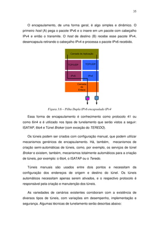 35



   O encapsulamento, de uma forma geral, é algo simples e dinâmico. O
primeiro host (A) pega o pacote IPv6 e o insere em um pacote com cabeçalho
IPv4 e então o transmite. O host de destino (B) recebe esse pacote IPv4,
desencapsula retirando o cabeçalho IPv4 e processa o pacote IPv6 recebido.


                                 Camada de Aplicação



                               TCP/UDP        TCP/UDP



                                 IPv6             IPv4


                                        Camada
                                           de
                                         Enlace




                 Figura 3.6 – Pilha Dupla IPv6 encapsulado IPv4

   Essa forma de encapsulamento é conhecimento como protocolo 41 ou
como 6in4 e é utilizado nos tipos de tunelamento que serão vistos a seguir:
ISATAP, 6to4 e Túnel Broker (com exceção do TEREDO).

   Os túneis podem ser criados com configuração manual, que podem utilizar
mecanismos genéricos de encapsulamento. Há, também,               mecanismos de
criação semi-automáticas de túneis, como, por exemplo, os serviços de túnel
Broker e existem, também, mecanismos totalmente automáticos para a criação
de túneis, por exemplo: o 6to4, o ISATAP ou o Teredo.

   Túneis manuais são usados entre dois pontos e necessitam da
configuração dos endereços de origem e destino do túnel. Os túneis
automáticos necessitam apenas serem ativados, e o respectivo protocolo é
responsável pela criação e manutenção dos túneis.

   As variedades de cenários existentes corroboram com a existência de
diversos tipos de túneis, com variações em desempenho, implementação e
segurança. Algumas técnicas de tunelamento serão descritas abaixo:
 