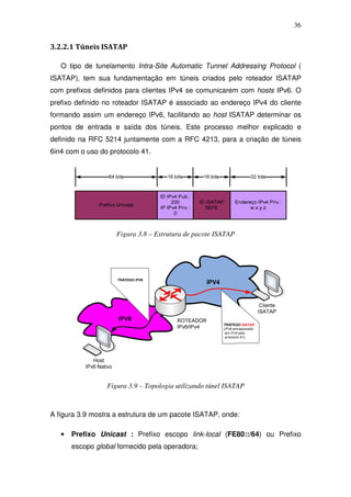 36


3.2.2.1 Túneis ISATAP

   O tipo de tunelamento Intra-Site Automatic Tunnel Addressing Protocol (
ISATAP), tem sua fundamentação em túneis criados pelo roteador ISATAP
com prefixos definidos para clientes IPv4 se comunicarem com hosts IPv6. O
prefixo definido no roteador ISATAP é associado ao endereço IPv4 do cliente
formando assim um endereço IPv6, facilitando ao host ISATAP determinar os
pontos de entrada e saída dos túneis. Este processo melhor explicado e
definido na RFC 5214 juntamente com a RFC 4213, para a criação de túneis
6in4 com o uso do protocolo 41.




                     Figura 3.8 – Estrutura de pacote ISATAP




                  Figura 3.9 – Topologia utilizando túnel ISATAP



A figura 3.9 mostra a estrutura de um pacote ISATAP, onde:

   •   Prefixo Unicast : Prefixo escopo link-local (FE80::/64) ou Prefixo
       escopo global fornecido pela operadora;
 