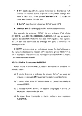 37


   •   ID IPv4 público ou privado: Aqui se diferencia o tipo de endereço IPv4,
       podendo ser endereço público ou privado. Se for público, o campo deve
       conter o valor "200", se for privado (192.168.0.0/16, 172.16.0.0/12 e
       10.0.0.0/8) o valor do campo é zero;

   •   ID ISATAP: Valor fixo referente ao tipo ISATAP que é 5EFE;

   •   Endereço IPv4: É o endereço puro IPv4 no formato convencional;

   Um exemplo de endereço ISATAP de um endereço IPv4 público
201.200.45.1 seria 2001:10fe:0:8003:200:5efe:201.200.45.1. Note que somente
o prefixo da rede 2001:10fe:0:8003 mais 200, ID IPv4 público, mais o prefixo
ISATAP :5efe são adicionados ao endereço IPv4 para a composição do
endereço ISATAP.

   O ISATAP também monta um endereço de escopo link-local utilizando-se
das regras mostradas acima, mas com o IPv4 do cliente (prefixo “FE80::/10”) e,
em se tratando de uma comunicação interna (entre clientes ISATAP na mesma
LAN), essa interface é utilizada.

3.2.2.1.1 Modelo de comunicação ISAPTAP

   Para a criação do túnel ISATAP, o processo de inicialização é descrito nos
passos a seguir:

   a) O cliente determina o endereço do roteador ISATAP que pode ser
       atribuído por resolução DNS ou por configuração manual do cliente;

   b) O cliente, então, envia um pacote IPv4 de RS (Router Solicitation) ao
       roteador ISATAP;

   c) O Roteador ISATAP devolve, em resposta à requisição do cliente, um
       RA (Router Advertisement) em IPv4.

   d) De posse dessa informação, o cliente configura seus endereços
       IPv6/ISATAP.
 