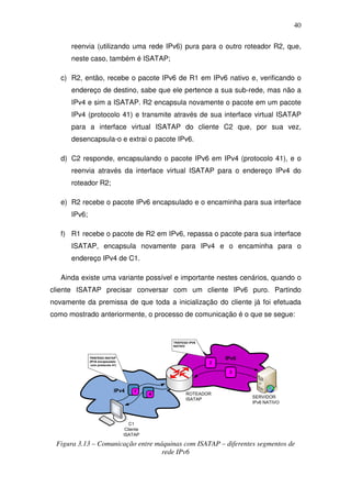 40

      reenvia (utilizando uma rede IPv6) pura para o outro roteador R2, que,
      neste caso, também é ISATAP;

   c) R2, então, recebe o pacote IPv6 de R1 em IPv6 nativo e, verificando o
      endereço de destino, sabe que ele pertence a sua sub-rede, mas não a
      IPv4 e sim a ISATAP. R2 encapsula novamente o pacote em um pacote
      IPv4 (protocolo 41) e transmite através de sua interface virtual ISATAP
      para a interface virtual ISATAP do cliente C2 que, por sua vez,
      desencapsula-o e extrai o pacote IPv6.

   d) C2 responde, encapsulando o pacote IPv6 em IPv4 (protocolo 41), e o
      reenvia através da interface virtual ISATAP para o endereço IPv4 do
      roteador R2;

   e) R2 recebe o pacote IPv6 encapsulado e o encaminha para sua interface
      IPv6;

   f) R1 recebe o pacote de R2 em IPv6, repassa o pacote para sua interface
      ISATAP, encapsula novamente para IPv4 e o encaminha para o
      endereço IPv4 de C1.

   Ainda existe uma variante possível e importante nestes cenários, quando o
cliente ISATAP precisar conversar com um cliente IPv6 puro. Partindo
novamente da premissa de que toda a inicialização do cliente já foi efetuada
como mostrado anteriormente, o processo de comunicação é o que se segue:


                                                   TRÁFEGO IPV6
                                                   NATIVO


              TRÁFEGO ISATAP
              (IPv6 encapsulado
                                                                      IPv6
               com protocolo 41)
                                                                  2

                                                                       3



                              IPv4     11
                                              14         ROTEADOR
                                                         ISATAP              SERVIDOR
                                                                             IPv6 NATIVO



                                      C1
                                    Cliente
                                   ISATAP

 Figura 3.13 – Comunicação entre máquinas com ISATAP – diferentes segmentos de
                                   rede IPv6
 