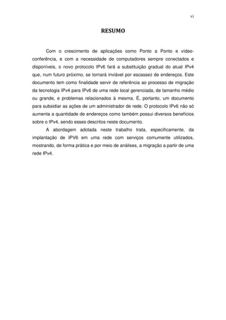 vi


                                 RESUMO


      Com o crescimento de aplicações como Ponto a Ponto e vídeo-
conferência, e com a necessidade de computadores sempre conectados e
disponíveis, o novo protocolo IPv6 fará a substituição gradual do atual IPv4
que, num futuro próximo, se tornará inviável por escassez de endereços. Este
documento tem como finalidade servir de referência ao processo de migração
da tecnologia IPv4 para IPv6 de uma rede local gerenciada, de tamanho médio
ou grande, e problemas relacionados à mesma. É, portanto, um documento
para subsidiar as ações de um administrador de rede. O protocolo IPv6 não só
aumenta a quantidade de endereços como também possui diversos benefícios
sobre o IPv4, sendo esses descritos neste documento.
      A abordagem adotada neste trabalho trata, especificamente, da
implantação de IPV6 em uma rede com serviços comumente utilizados,
mostrando, de forma prática e por meio de análises, a migração a partir de uma
rede IPv4.
 