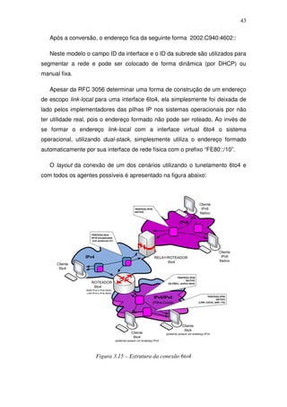 43

   Após a conversão, o endereço fica da seguinte forma 2002:C940:4602::

   Neste modelo o campo ID da interface e o ID da subrede são utilizados para
segmentar a rede e pode ser colocado de forma dinâmica (por DHCP) ou
manual fixa.

   Apesar da RFC 3056 determinar uma forma de construção de um endereço
de escopo link-local para uma interface 6to4, ela simplesmente foi deixada de
lado pelos implementadores das pilhas IP nos sistemas operacionais por não
ter utilidade real, pois o endereço formado não pode ser roteado. Ao invés de
se formar o endereço link-local com a interface virtual 6to4 o sistema
operacional, utilizando dual-stack, simplesmente utiliza o endereço formado
automaticamente por sua interface de rede física com o prefixo “FE80::/10”.

   O layout da conexão de um dos cenários utilizando o tunelamento 6to4 e
com todos os agentes possíveis é apresentado na figura abaixo:



                                                                                                         Cliente
                                                        TRÁFEGO IPV6                                      IPv6
                                                        NATIVO
                                                                                                         Nativo

                                                                                         IPv6

                     TRÁFEGO 6to4
                     (IPv6 encapsulado
                      com protocolo 41)



                                                                                                                         Cliente
                 IPv4                                                   RELAY/ROTEADOR                                    IPv6
                                                 1                            6to4                                       Nativo
      Cliente
       6to4               1

                                                                                      TRÁFEGO IPV6
                                                                                              NATIVO
                     ROTEADOR                                                   (GLOBAL- prefixo 6to4)
                      6to4
                 WAN IPv4 e IPv6 (6to4)
                 LAN IPv4 e IPv6 (6to4)
                                                                       IPv6/IPv4                                TRÁFEGO IPV6
                                                                                                                       NATIVO
                                                                       (Pilha-Dupla)                     (LINK LOCAL fe80::/10)




                                                                                           Cliente
                                                                                            6to4
                                                      Cliente                  (podendo possuir um endereço IPv4
                                                       6to4
                                          (podendo possuir um endereço IPv4




                         Figura 3.15 – Estrutura da conexão 6to4
 