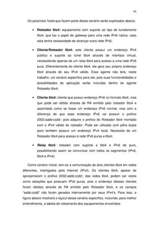 44

   Os possíveis hosts que fazem parte desse cenário serão explicados abaixo:

      •   Roteador 6to4: equipamento com suporte ao tipo de tunelamento
          6to4, que faz o papel de gateway para uma rede IPv6 nativa, caso
          esta tenha necessidade de alcançar outra rede IPv6;

      •   Cliente/Roteador 6to4: este cliente possui um endereço IPv4
          público e suporte ao túnel 6to4 através de interface virtual,
          necessitando apenas de um relay 6to4 para acesso a uma rede IPv6
          pura. Diferentemente do cliente 6to4, ele gera seu próprio endereço
          6to4 através de seu IPv4 válido. Esse agente não terá, neste
          trabalho, um cenário específico para ele, pois suas funcionalidades e
          possibilidades de aplicação serão incluídas dentro do agente
          Roteador 6to4;

      •   Cliente 6to4: cliente que possui endereço IPv6 no formato 6to4, mas
          que pode ser obtido através de RA emitido pelo roteador 6to4 e
          assimilado como se fosse um endereço IPv6 normal, mas com a
          diferença de que esse endereço IPv6 vai possuir o prefixo
          2002:aabb:ccdd:: pois adquire o prefixo do Roteador 6to4 montado
          com o IPv4 válido do roteador. Pode ser utilizado com pilha dupla
          para também possuir um endereço IPv4 local. Necessita de um
          Roteador 6to4 para acesso à rede IPv6 puras e 6to4;

      •   Relay 6to4: roteador com suporte a 6to4 e IPv6 de puro,
          possibilitando assim se comunicar com todos os segmentos (IPv6,
          6to4 e IPv4).

   Como cenário inicial, tem-se a comunicação de dois clientes 6to4 em redes
diferentes, interligados pela Internet (IPv4). Os clientes 6to4, apesar de
apresentarem o prefixo 2002:aabb:ccdd:: das redes 6to4, podem ser vistos
como estações que possuem IPv6 puras, pois o endereço desses clientes
foram obtidos através do RA emitido pelo Roteador 6to4, e os campos
“aabb:ccdd” não foram gerados internamente por seus IPv4’s. Para isso, a
figura abaixo mostrará o layout desse cenário específico, incluindo, para melhor
entendimento, a tabela de roteamento dos equipamentos envolvidos:
 