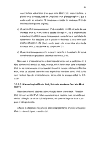 46

         sua interface virtual 6to4 (rota para rede 2002::/16); nesta interface, o
         pacote IPv6 é encapsulado em um pacote IPv4 (protocolo tipo 41) que é
         endereçado ao roteador R2 (endereço extraído do endereço IPv6 do
         destinatário do pacote original);

   c) O pacote IPv6 encapsulado em IPv4 é recebido por R2, através da sua
         interface IPV4 ou WAN; como o pacote é do tipo 41, ele é encaminhado
         à interface virtual 6to4, que o desencapsula; consultando a sua tabela de
         roteamento, R2 descobre que o pacote é destinado à sua rede local
         2002:0102:03:05:1::/64 (6to4), sendo assim, ele encaminha, através da
         sua rede local, o pacote IPv6 ao computador C2.

   d) O pacote retorna percorrendo o mesmo caminho e é analisado de forma
         semelhante aos processos descritos nos itens a,b e c.

   Note que o encapsulamento e desencapsulamento com o protocolo 41 é
feito somente nas bordas da rede, ou seja, nos Clientes 6to4 para o Roteador
6to4 ou até mesmo numa comunicação interna (na mesma rede) entre Clientes
6to4, onde os pacotes saem de suas respectivas interfaces como IPv6 puros
sem nenhum tipo de encapsulamento, sendo eles de escopo global ou link-
local.

3.2.2.2.1 Comunicação Cliente 6to4/Roteador 6to4 com Servidor IPv6
Nativo

   Neste cenário será descrita a comunicação de um cliente 6to4 / Roteador
6to4 com um servidor IPv6 nativo, considerando a hipótese mais completa que
seria a utilização de um de dois relay’s 6to4, um para o tráfego de ida e outro
para o tráfego de volta.

   A figura e a tabela de roteamento abaixo representam o envio de um pacote
IPv6 do cliente C2 para o servidor S2:
 