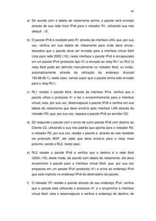 48

a) De acordo com a tabela de roteamento acima, o pacote será enviado
   através de sua rede local IPv6 para o roteador R1, utilizando sua rota
   default ::/0;

b) O pacote IPv6 é recebido pelo R1 através da interface LAN, que, por sua
   vez, verifica em sua tabela de roteamento para onde deve enviar,
   descobre que o pacote deve ser enviado para a interface virtual 6to4
   (rota para rede 2002::/16); nesta interface o pacote IPv6 é encapsulado
   em um pacote IPv4 (protocolo tipo 41) e enviado ao relay RL1 ou RL2 (o
   relay 6to4 pode ser definido manualmente no roteador 6to4, ou então,
   automaticamente     através   da    utilização   do   endereço   Anycast
   192.88.99.1); neste caso, vamos supor que o pacote tenha sido enviado
   para o relay RL1;

c) RL1 recebe o pacote 6to4, através da interface IPv4, verifica que o
   pacote utiliza o protocolo 41 e faz o encaminhamento para a interface
   virtual; esta, por sua vez, desencapsula o pacote IPv6 e verifica em sua
   tabela de roteamento que deve enviá-lo pela interface LAN através do
   roteador R3, que, por sua vez, repassa o pacote IPv6 ao servidor S2;

d) S2 responde o pacote com o envio de outro pacote IPv6 com destino ao
   Cliente C2, utilizando a sua rota padrão que aponta para o roteador R3;
   o roteador R3, por sua vez, recebe o pacote e, através da rota recebida
   via protocolo BGP, ele sabe que deve enviá-lo para o relay mais
   próximo, sendo o RL2, neste caso;

e) RL2 recebe o pacote IPv6 e verifica que o destino é a rede 6to4
   (2002::/16); deste modo, de acordo com tabela de roteamento, ele deve
   encaminhar o pacote para a interface virtual 6to4, que, por sua vez
   empacota em um pacote IPv4 (protocolo 41) e envia ao endereço IPv4
   que está implícito no endereço IPv6 do destinatário do pacote;

f) O roteador R1 recebe o pacote através de seu endereço IPv4, verifica
   que o pacote está utilizando o protocolo 41 e o encaminha à interface
   virtual 6to4; esta o desencapsula e verifica o endereço de destino; de
 
