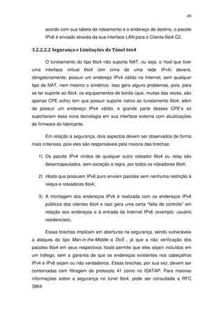 49

        acordo com sua tabela de roteamento e o endereço de destino, o pacote
        IPv6 é enviado através da sua interface LAN para o Cliente 6to4 C2.

3.2.2.2.2 Segurança e Limitações do Túnel 6to4

        O tunelamento do tipo 6to4 não suporta NAT, ou seja, o host que tiver
uma     interface   virtual   6to4   (em   cima   de   uma   rede   IPv4)   deverá,
obrigatoriamente, possuir um endereço IPv4 válido na Internet, sem qualquer
tipo de NAT, nem mesmo o simétrico. Isso gera alguns problemas, pois, para
se ter suporte ao 6to4, os equipamentos de borda (que, muitas das vezes, são
apenas CPE soho) tem que possuir suporte nativo ao tunelamento 6to4, além
de possuir um endereço IPv4 válido, e grande parte desses CPE’s só
suportariam essa nova tecnologia em sua interface externa com atualizações
de firmware do fabricante.

        Em relação à segurança, dois aspectos devem ser observados de forma
mais criteriosa, pois eles são responsáveis pela maioria das brechas:

   1) Os pacote IPv4 vindos de qualquer outro roteador 6to4 ou relay são
        desencapsulados, sem exceção a regra, por todos os roteadores 6to4;

   2) Hosts que possuem IPv6 puro enviam pacotes sem nenhuma restrição à
        relays e roteadores 6to4;.

   3) A montagem dos endereços IPv6 é realizada com os endereços IPv4
        públicos dos clientes 6to4 e isso gera uma certa “falta de controle” em
        relação aos endereços e à entrada da Internet IPv6 (exemplo: usuário
        residenciais).

        Essas brechas implicam em aberturas na segurança, sendo vulneráveis
a ataques do tipo Man-in-the-Middle e DoS , já que a não verificação dos
pacotes 6to4 em seus respectivos hosts permite que eles sejam incluídos em
um tráfego, sem a garantia de que os endereços existentes nos cabeçalhos
IPv4 e IPv6 sejam ou não verdadeiros. Essas brechas, por sua vez, devem ser
contornadas com filtragem do protocolo 41 como no ISATAP. Para maiores
informações sobre a segurança no túnel 6to4, pode ser consultada a RFC
3964.
 