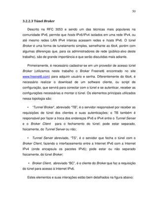 50


3.2.2.3 Túnel Broker

   Descrito na RFC 3053 e sendo um das técnicas mais populares na
comunidade IPv6, permite que hosts IPv6/IPv4 isolados em uma rede IPv4, ou
até mesmo redes LAN IPv4 inteiras acessem redes e hosts IPv6. O túnel
Broker é uma forma de tunelamento simples, semelhante ao 6to4, porém com
algumas diferenças que, para os administradores de rede (público-alvo deste
trabalho), são de grande importância e que serão discutidas mais adiante.

   Primeiramente, é necessário cadastrar-se em um provedor de acesso túnel
Broker (utilizamos neste trabalho o Broker Freenet6 encontrado no site
www.freenet6.com) para adquirir usuário e senha. Diferentemente do 6to4, é
necessário realizar o download de um software cliente, ou script de
configuração, que servirá para conectar com o túnel e se autenticar, receber as
configurações necessárias e montar o túnel. Os elementos principais utilizados
nessa topologia são:

   •   “Tunnel Broker”, abreviado “TB”, é o servidor responsável por receber as
requisições de túnel dos clientes e suas autenticações; o TB também é
responsável por fazer a troca dos endereços IPv6 e IPv4 entre o Tunnel Server
e o Broker Client      para o fechamento do túnel; pode estar separado,
fisicamente, do Tunnel Server ou não;

   •   Tunnel Server abreviado, “TS”, é o servidor que fecha o túnel com o
Broker Client, fazendo o interfaceamento entre a Internet IPv6 com a Internet
IPv4 (onde encapsula os pacotes IPv6); pode estar ou não separado
fisicamente, do túnel Broker;

    • Broker Client, abreviado “BC”, é o cliente do Broker que faz a requisição
do túnel para acesso à Internet IPv6.

   Estes elementos e suas interações estão bem detalhados na figura abaixo:
 