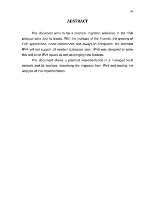 vii


                                   ABSTRACT

      This document aims to be a practical migration reference to the IPv6
protocol suite and its issues. With the increase of the Internet, the growing of
P2P applications, video conferences and always-on computers, the standard
IPv4 will not support all needed addresses soon. IPv6 was designed to solve
this and other IPv4 issues as well as bringing new features.
      This document shows a practical implementation in a managed local
network and its services, describing the migration from IPv4 and making the
analysis of this implementation.
 